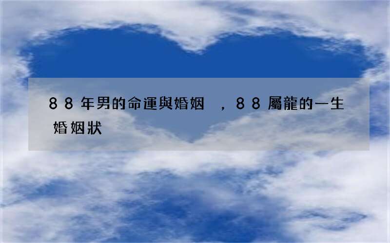 88年男的命運與婚姻，88屬龍的一生婚姻狀況